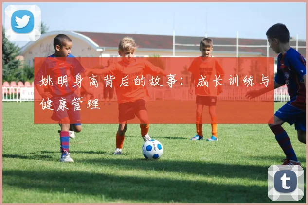 姚明身高背后的故事:成长训练与健康管理