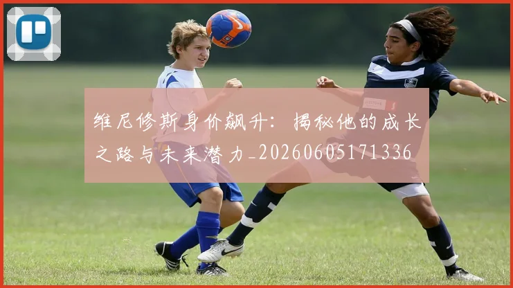 维尼修斯身价飙升:揭秘他的成长之路与未来潜力_20260605171336