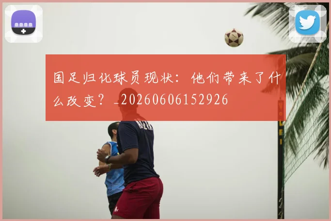 国足归化球员现状:他们带来了什么改变?_20260606152926