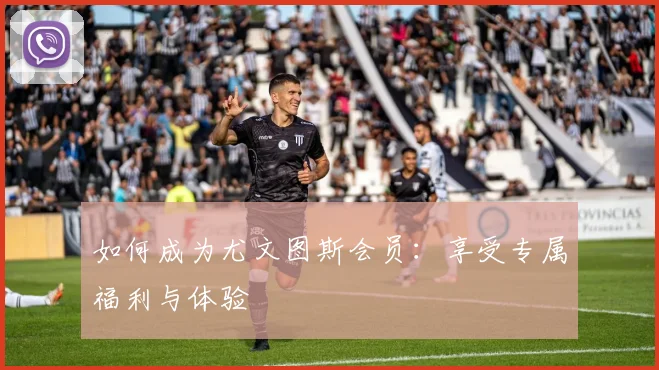 如何成为尤文图斯会员：享受专属福利与体验