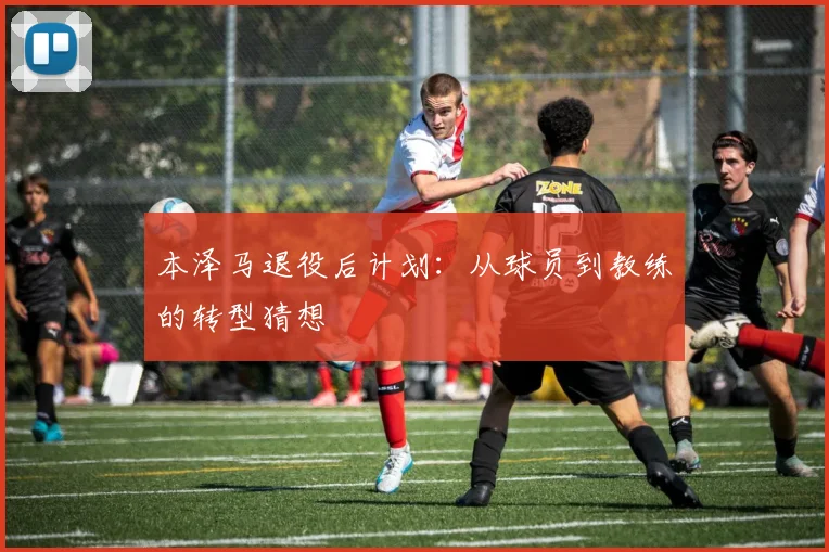 本泽马退役后计划：从球员到教练的转型猜想