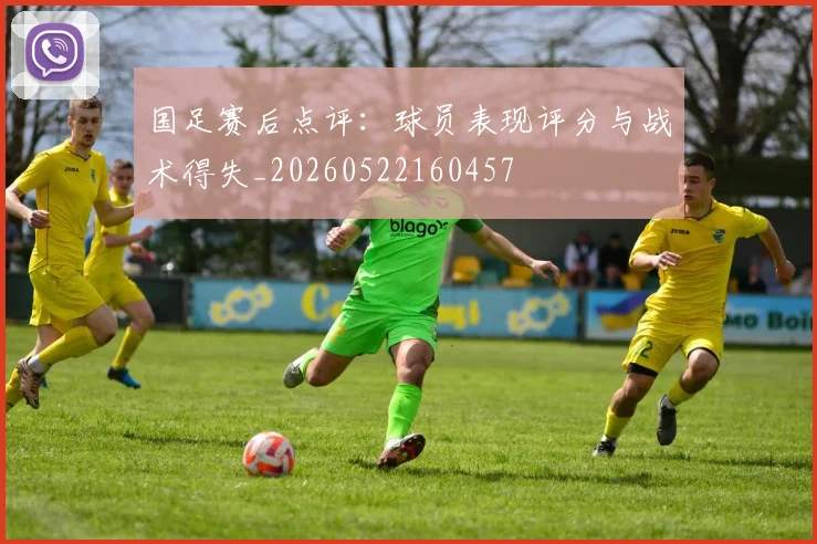 国足赛后点评：球员表现评分与战术得失_20260522160457