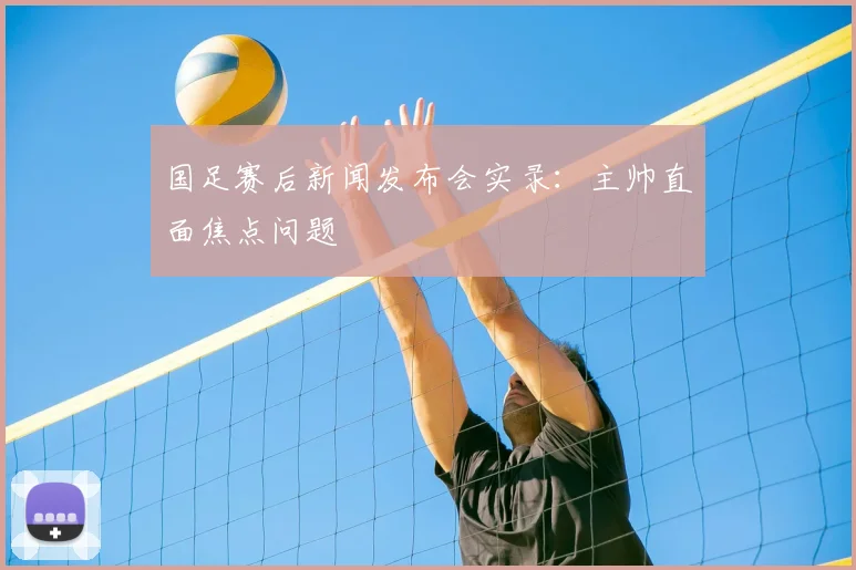 国足赛后新闻发布会实录:主帅直面焦点问题