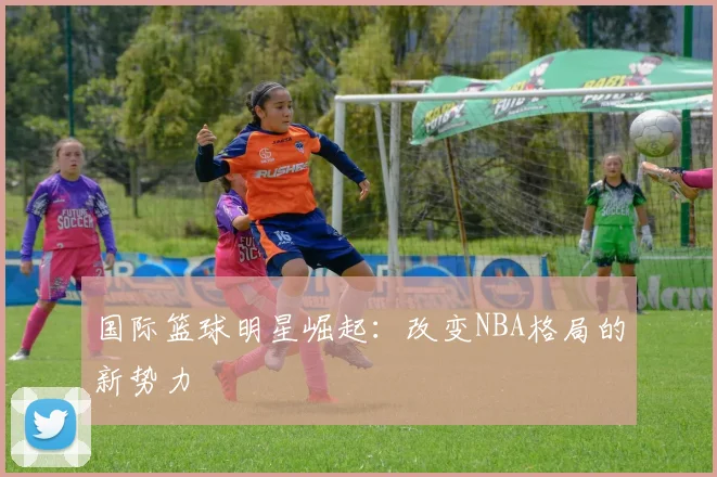 国际篮球明星崛起:改变NBA格局的新势力
