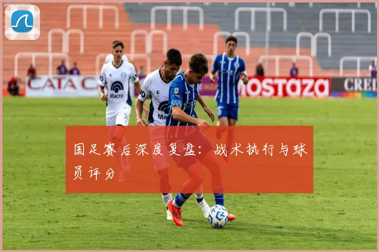 国足赛后深度复盘：战术执行与球员评分