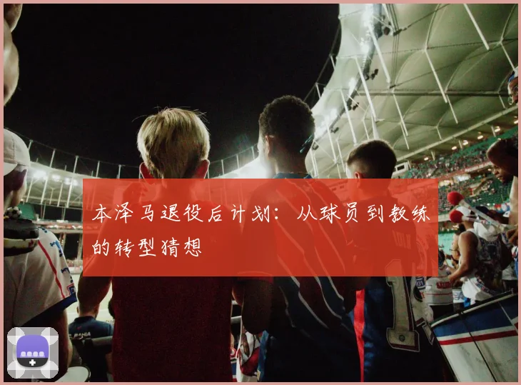 本泽马退役后计划:从球员到教练的转型猜想